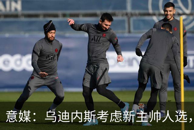 意媒：乌迪内斯考虑新主帅人选，莫塔、达维尔萨、P·萨内蒂在列