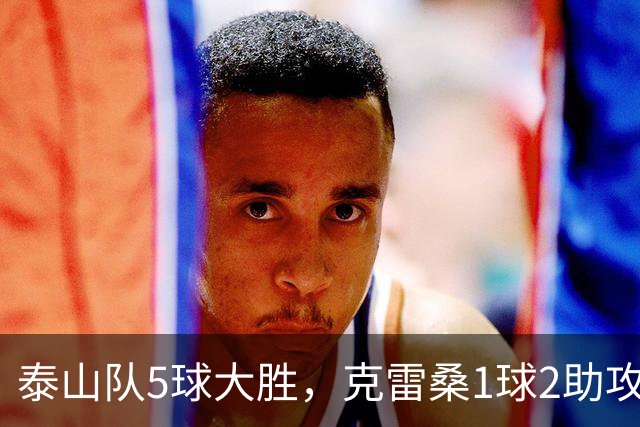 泰山队5球大胜，克雷桑1球2助攻+失点，程进犯规太狠了，陈蒲连丢单刀机会