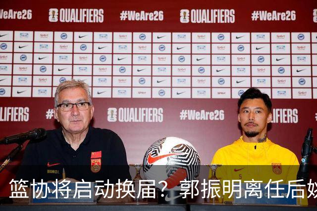 篮协将启动换届？郭振明离任后姚明会回来吗？五大候选谁会上位？
