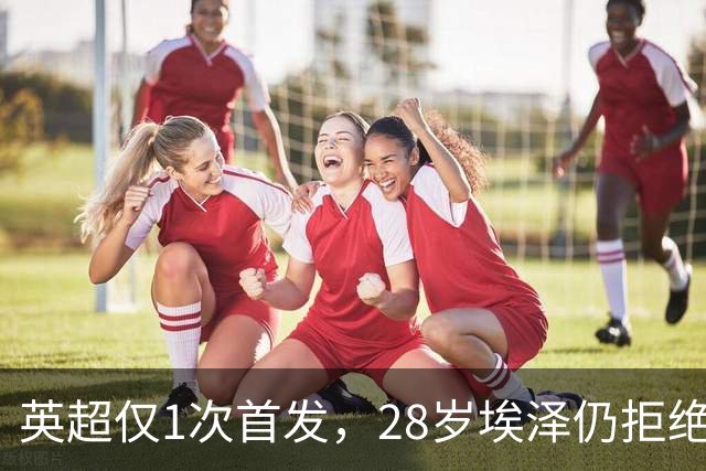 英超仅1次首发，28岁埃泽仍拒绝离队：要争位置