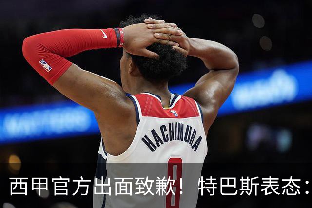 西甲官方出面致歉！特巴斯表态：不能让个人行为毁掉多年合作