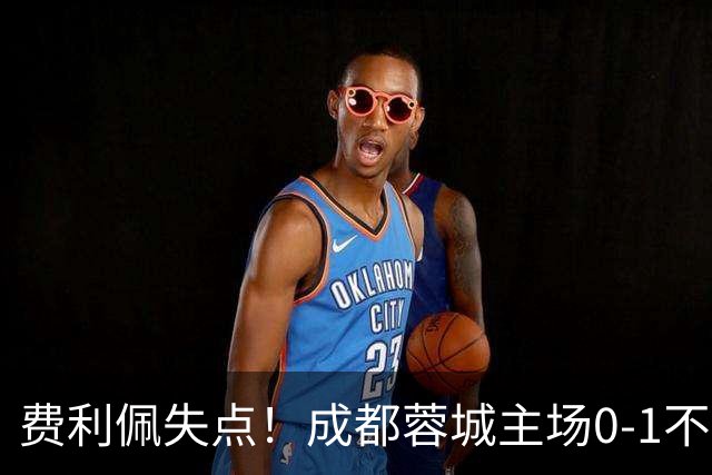 费利佩失点！成都蓉城主场0-1不敌大连英博